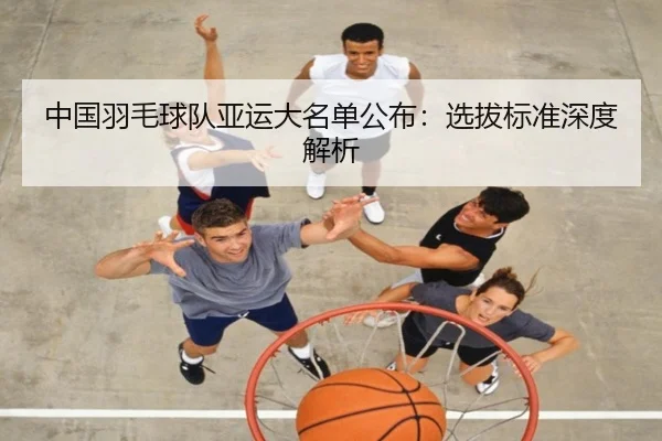 中国羽毛球队亚运大名单公布：选拔标准深度解析